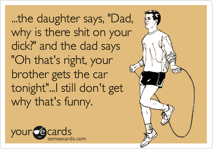 ...the daughter says, "Dad,
why is there shit on your
dick?" and the dad says
"Oh that's right, your
brother gets the car
tonight"...I still don't get
why that's funny.