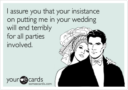 I assure you that your insistance
on putting me in your wedding
will end terribly
for all parties
involved.