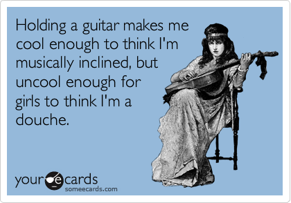 Holding a guitar makes me
cool enough to think I'm
musically inclined, but
uncool enough for
girls to think I'm a
douche.