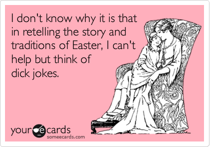 I don't know why it is that
in retelling the story and
traditions of Easter, I can't
help but think of
dick jokes.