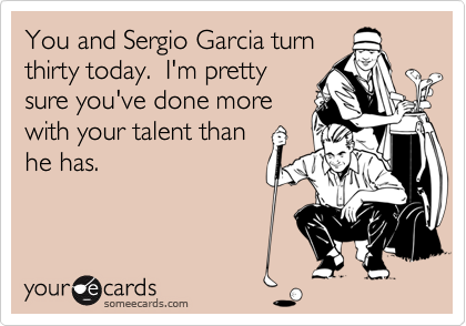 You and Sergio Garcia turn
thirty today. I'm pretty
sure you've done more
with your talent than
he has.