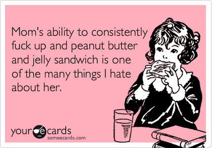 Mom's ability to consistently
fuck up and peanut butter
and jelly sandwich is one
of the many things I hate
about her.