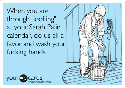 When you are
through "looking"
at your Sarah Palin
calendar, do us all a
favor and wash your
fucking hands.