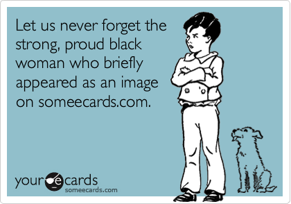 Let us never forget the
strong, proud black
woman who briefly
appeared as an image
on someecards.com.