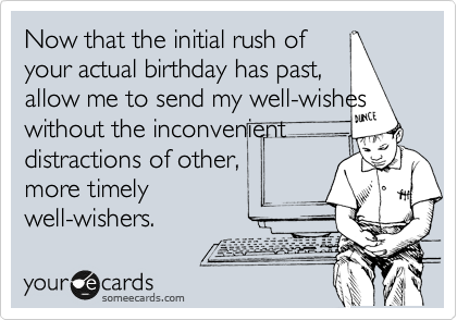 Now that the initial rush of
your actual birthday has past,
allow me to send my well-wishes
without the inconveninent
distractions of other,
more timely
well-wishers.
