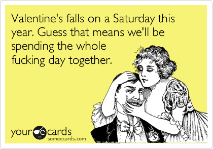 Valentine's falls on a Saturday this year. Guess that means we'll be spending the whole
fucking day together.