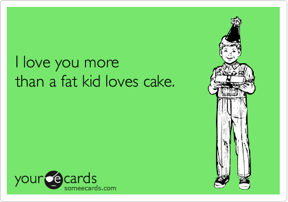 love you more than a fat kid loves cake. I love you more than a fat