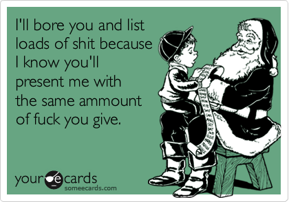 I'll bore you and list
loads of shit because
I know you'll
present me with
the same ammount
of fuck you give.