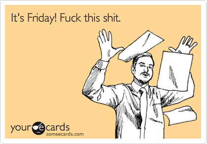 someecards.com - It's Friday! Fuck this shit.