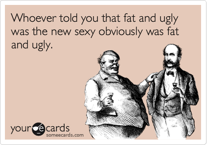 Funny Flirting Ecard: Whoever told you that fat and ugly was the new sexy obviously. Previous Card Next Card justin bieber fat and ugly. Funny Flirting Ecard: Whoever told you that fat and ugly was the new sexy obviously. Previous Card Next Card
