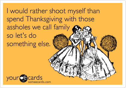 I would rather shoot myself than spend Thanksgiving with those assholes we call family
so let's do
something else.