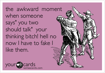 the awkward moment
when someone
says" you two
should talk" your
thinking bitch! hell no
now I have to fake I
like them.