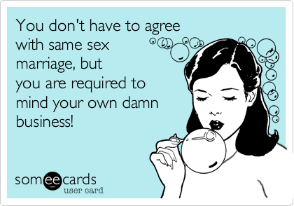 You don't have to agree
with same sex
marriage, but
you are required to
mind your own damn
business!
