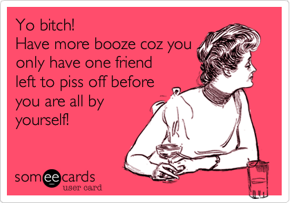 Yo bitch!
Have more booze coz you
only have one friend
left to piss off before
you are all by
yourself!