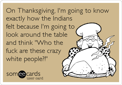 On Thanksgiving, I'm going to know
exactly how the Indians
felt because I'm going to
look around the table
and think "Who the
fuck are these crazy
white people?!"
