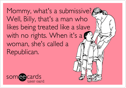 Mommy%2C what's a submissive%3F
Well%2C Billy%2C that's a man who
likes being treated like a slave
with no rights. When it's a
woman%2C she's called a
Republican.
