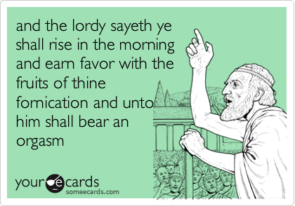 and the lordy sayeth ye
shall rise in the morning
and earn favor with the
fruits of thine
fornication and unto
him shall bear an
orgasm