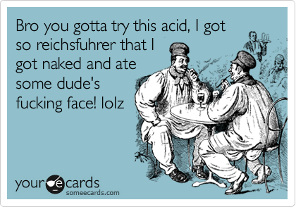 Bro you gotta try this acid, I got
so reichsfuhrer that I
got naked and ate
some dude's
fucking face! lolz