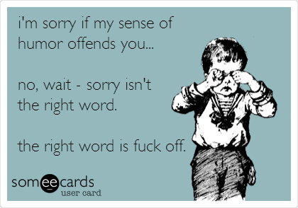 i'm sorry if my sense of
humor offends you...
no, wait - sorry isn't
the right word.
the right word is fuck off.