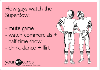 How gays watch the
SuperBowl:
- mute game
- watch commercials +
half-time show
- drink, dance + flirt