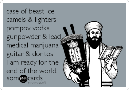 case of beast ice
camels & lighters
pompov vodka
gunpowder & lead
medical marijuana
guitar & doritos
I am ready for the
end of the world.
