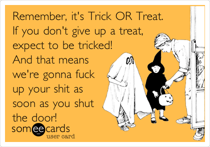 Remember, it's Trick OR Treat.
If you don't give up a treat,
expect to be tricked!
And that means
we're gonna fuck
up your shit as
soon as you shut
the door!