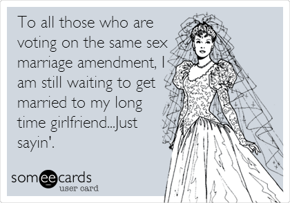 To all those who are
voting on the same sex
marriage amendment, I
am still waiting to get
married to my long
time girlfriend...Just
sayin'.