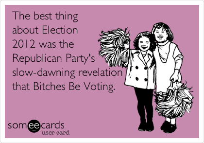 The best thing
about Election
2012 was the
Republican Party's
slow-dawning revelation
that Bitches Be Voting.