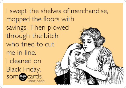 I swept the shelves of merchandise,
mopped the floors with
savings. Then plowed
through the bitch
who tried to cut
me in line.
I cleaned on
Black Friday.