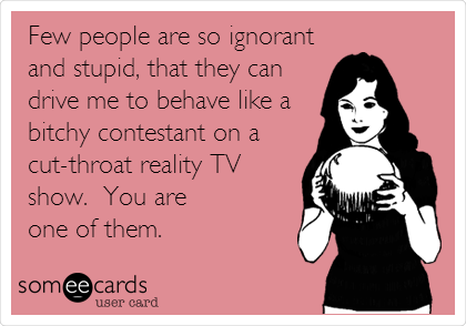 Few people are so ignorant
and stupid, that they can
drive me to behave like a
bitchy contestant on a
cut-throat reality TV
show. You are
one of them.