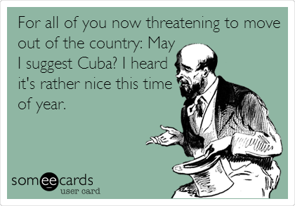 For all of you now threatening to move
out of the country: May
I suggest Cuba? I heard
it's rather nice this time
of year.