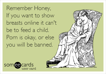 Remember Honey,
If you want to show
breasts online it can't
be to feed a child.
Porn is okay, or else
you will be banned.