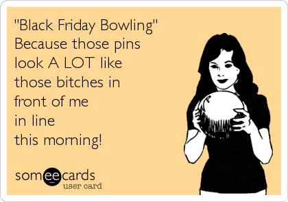 "Black Friday Bowling"
Because those pins
look A LOT like
those bitches in
front of me
in line
this morning!