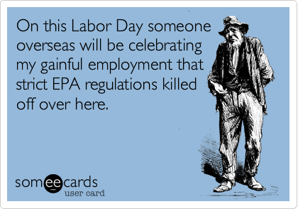 On this Labor Day someone
overseas will be celebrating
my gainful employment that
strict EPA regulations killed
off over here.