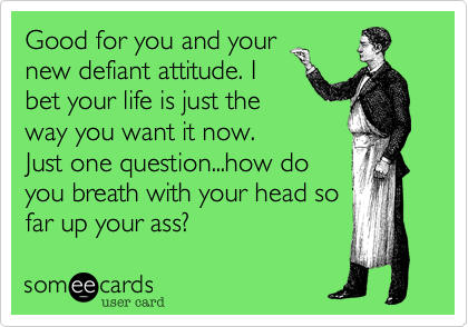 Good for you and your
new defiant attitude. I
bet your life is just the
way you want it now.
Just one question...how do
you breath with your head so
far up your ass?