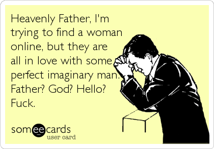 Heavenly Father, I'm
trying to find a woman
online, but they are
all in love with some
perfect imaginary man.
Father? God? Hello?
Fuck.
