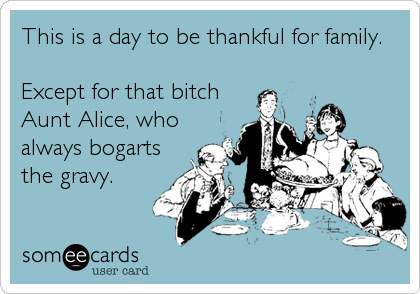 This is a day to be thankful for family.
Except for that bitch
Aunt Alice, who
always bogarts
the gravy.
