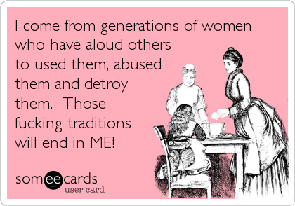 I come from generations of women
who have aloud others
to used them, abused
them and detroy
them. Those
fucking traditions
will end in ME!