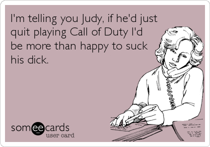 I'm telling you Judy, if he'd just
quit playing Call of Duty I'd
be more than happy to suck
his dick.