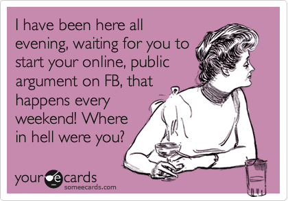 I have been here all
evening, waiting for you to
start your online, public
argument on FB, that
happens every
weekend! Where
in hell were you?