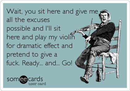Wait, you sit here and give me
all the excuses
possible and I'll sit
here and play my violin
for dramatic effect and
pretend to give a
fuck. Ready... and... Go!