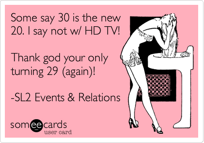 Some say 30 is the new
20. I say not w/ HD TV!
Thank god your only
turning 29 (again)!
-SL2 Events %26 Relations
