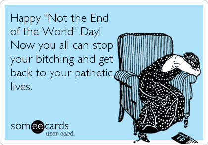 Happy "Not the End
of the World" Day!
Now you all can stop
your bitching and get
back to your pathetic
lives.