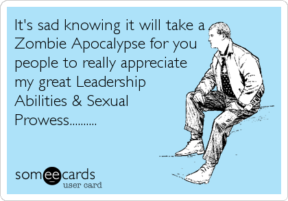 It's sad knowing it will take a
Zombie Apocalypse for you
people to really appreciate
my great Leadership
Abilities & Sexual
Prowess..........