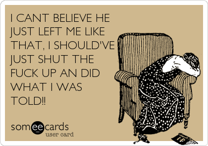 I CANT BELIEVE HE
JUST LEFT ME LIKE
THAT, I SHOULD'VE
JUST SHUT THE
FUCK UP AN DID
WHAT I WAS
TOLD!!