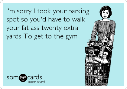 I'm sorry I took your parking
spot so you'd have to walk
your fat ass twenty extra
yards To get to the gym.