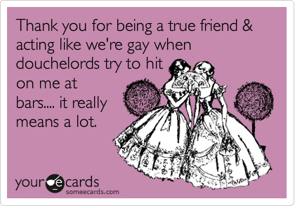 Thank you for being a true friend & acting like we're gay when douchelords try to hit
on me at
bars.... it really
means a lot.