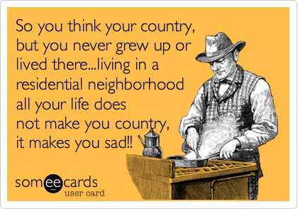 So you think your country,
but you never grew up or
lived there...living in a
residential neighborhood
all your life does
not make you country,
it makes you
sad!!