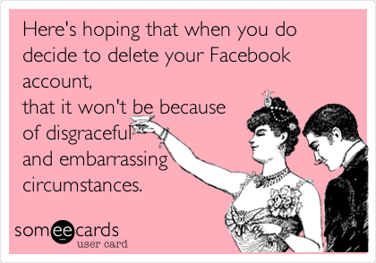 Here's hoping that when you do
decide to delete your Facebook
account,
that it won't be because
of disgraceful
and embarrassing
circumstances.
