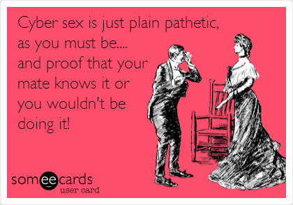 Cyber sex is just plain pathetic,
as you must be....
and proof that your
mate knows it or
you wouldn't be
doing it!